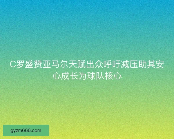 C罗盛赞亚马尔天赋出众呼吁减压助其安心成长为球队核心 C罗盛赞亚马尔天赋出众呼吁减压助其安心成长为球队核心