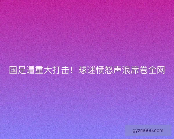 国足遭重大打击！球迷愤怒声浪席卷全网