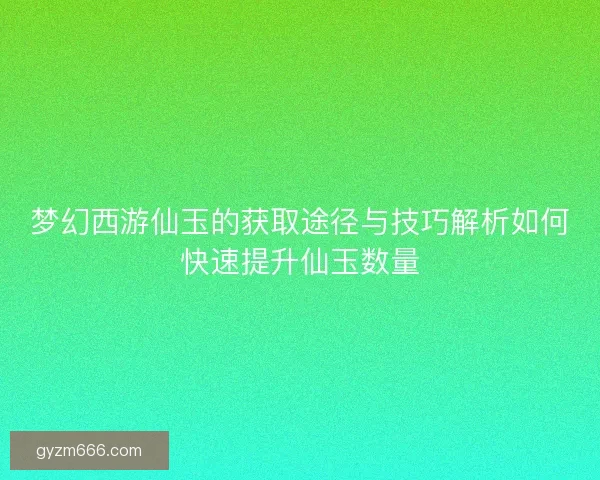 梦幻西游仙玉的获取途径与技巧解析如何快速提升仙玉数量
