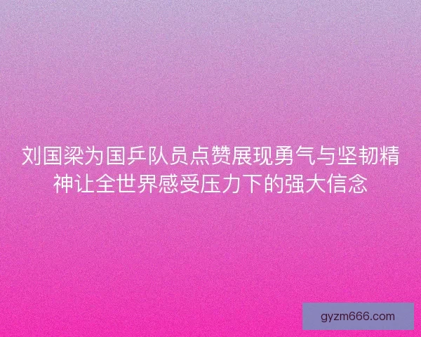 刘国梁为国乒队员点赞展现勇气与坚韧精神让全世界感受压力下的强大信念
