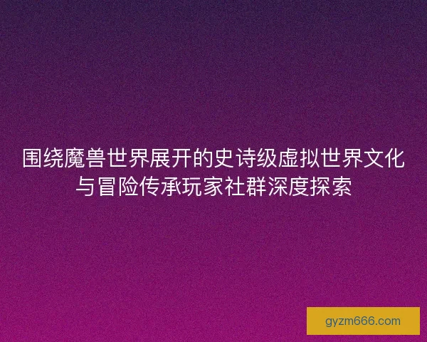 围绕魔兽世界展开的史诗级虚拟世界文化与冒险传承玩家社群深度探索
