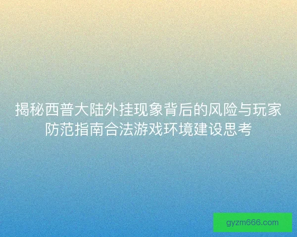 揭秘西普大陆外挂现象背后的风险与玩家防范指南合法游戏环境建设思考