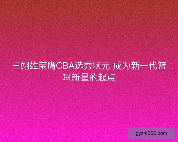 王翊雄荣膺CBA选秀状元 成为新一代篮球新星的起点