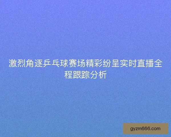 激烈角逐乒乓球赛场精彩纷呈实时直播全程跟踪分析