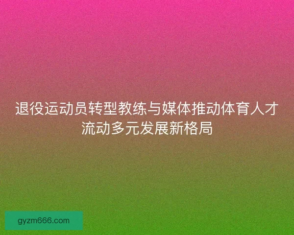 退役运动员转型教练与媒体推动体育人才流动多元发展新格局