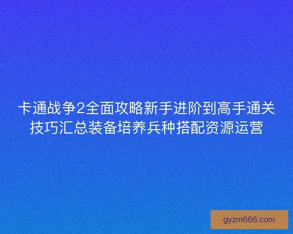 卡通战争2全面攻略新手进阶到高手通关技巧汇总装备培养兵种搭配资源运营