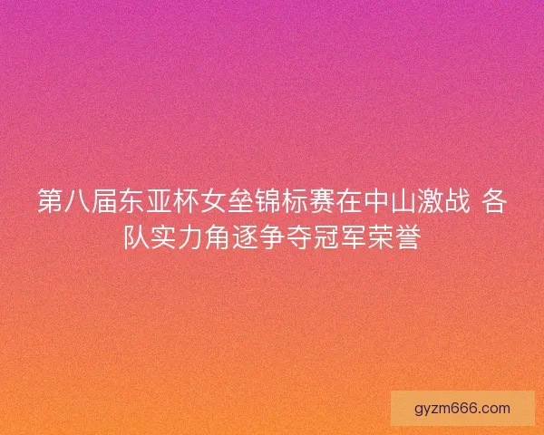 第八届东亚杯女垒锦标赛在中山激战 各队实力角逐争夺冠军荣誉