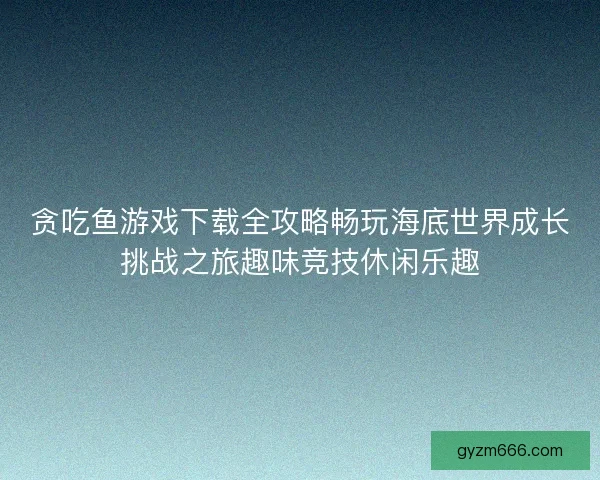 贪吃鱼游戏下载全攻略畅玩海底世界成长挑战之旅趣味竞技休闲乐趣
