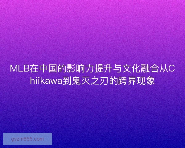 MLB在中国的影响力提升与文化融合从Chiikawa到鬼灭之刃的跨界现象