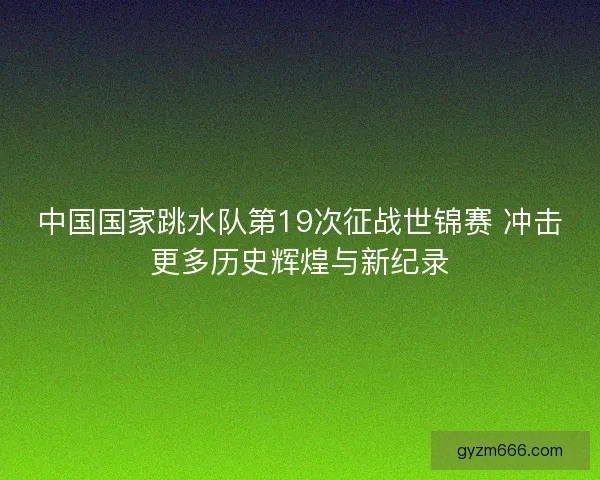 中国国家跳水队第19次征战世锦赛 冲击更多历史辉煌与新纪录