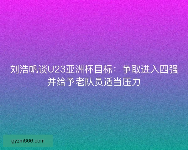 刘浩帆谈U23亚洲杯目标：争取进入四强并给予老队员适当压力