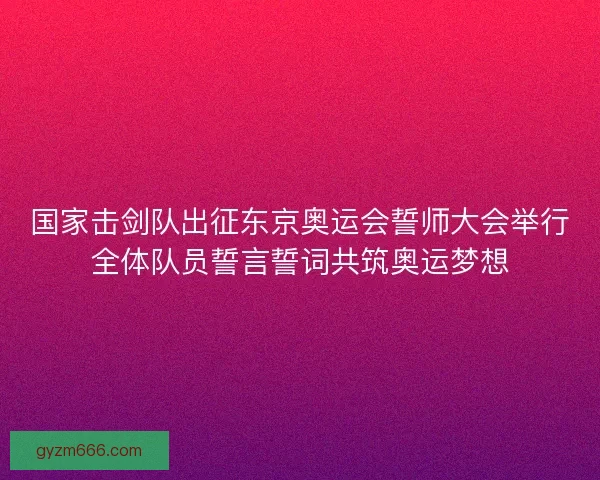 国家击剑队出征东京奥运会誓师大会举行全体队员誓言誓词共筑奥运梦想