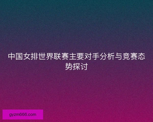 中国女排世界联赛主要对手分析与竞赛态势探讨