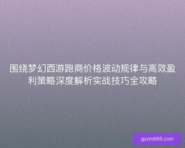围绕梦幻西游跑商价格波动规律与高效盈利策略深度解析实战技巧全攻略 围绕梦幻西游跑商价格波动规律与高效盈利策略深度解析实战技巧全攻略