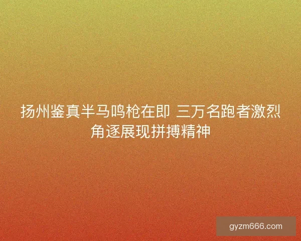 扬州鉴真半马鸣枪在即 三万名跑者激烈角逐展现拼搏精神