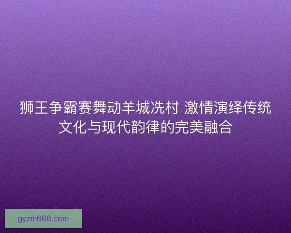 狮王争霸赛舞动羊城冼村 激情演绎传统文化与现代韵律的完美融合