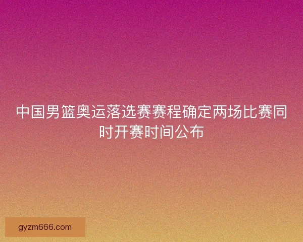 中国男篮奥运落选赛赛程确定两场比赛同时开赛时间公布