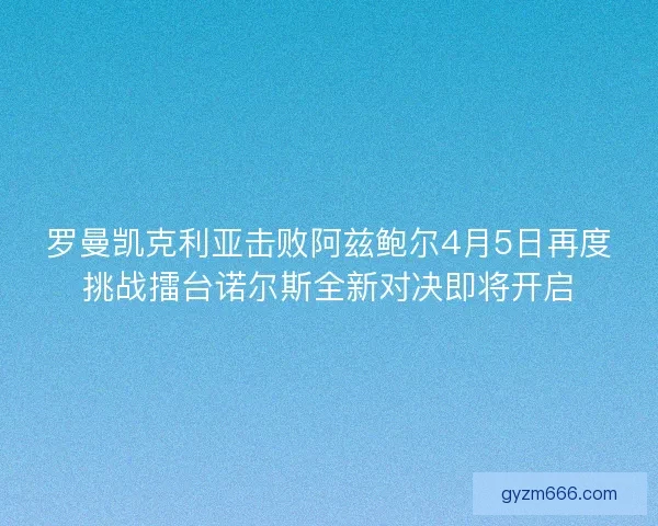 罗曼凯克利亚击败阿兹鲍尔4月5日再度挑战擂台诺尔斯全新对决即将开启