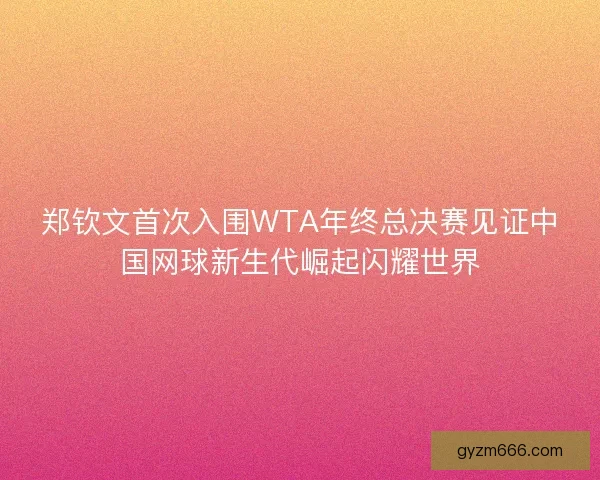 郑钦文首次入围WTA年终总决赛见证中国网球新生代崛起闪耀世界