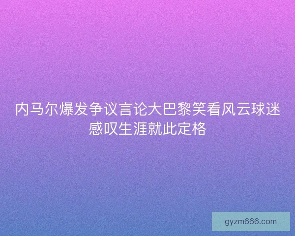 内马尔爆发争议言论大巴黎笑看风云球迷感叹生涯就此定格