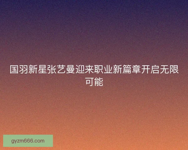 国羽新星张艺曼迎来职业新篇章开启无限可能