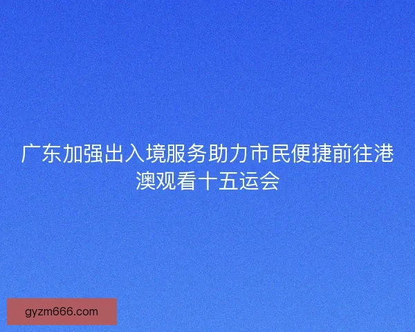 广东加强出入境服务助力市民便捷前往港澳观看十五运会
