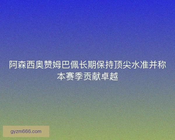 阿森西奥赞姆巴佩长期保持顶尖水准并称本赛季贡献卓越