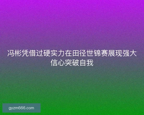 冯彬凭借过硬实力在田径世锦赛展现强大信心突破自我
