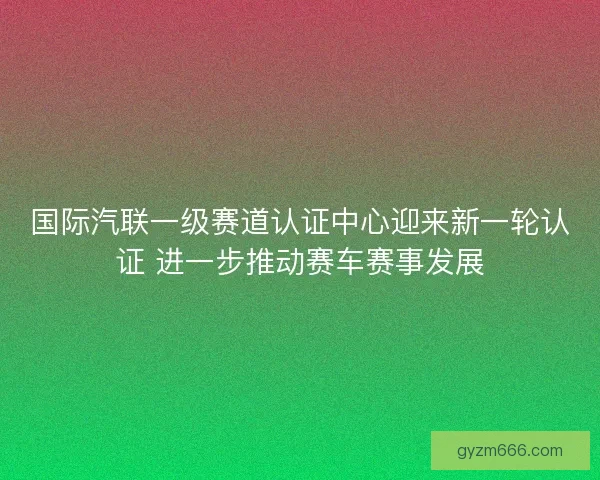 国际汽联一级赛道认证中心迎来新一轮认证 进一步推动赛车赛事发展