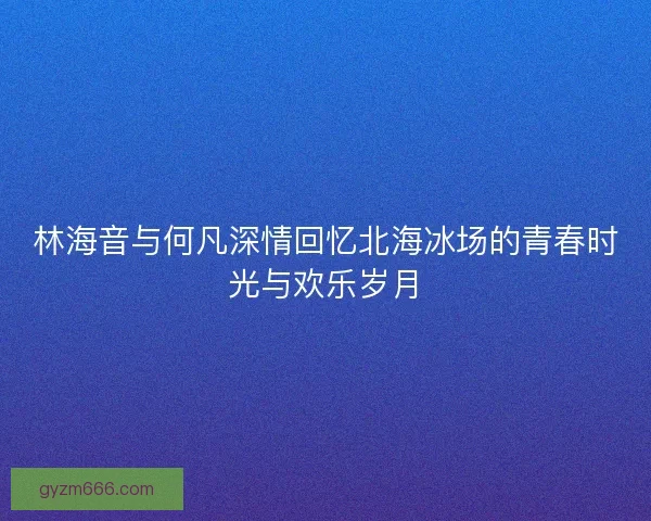 林海音与何凡深情回忆北海冰场的青春时光与欢乐岁月