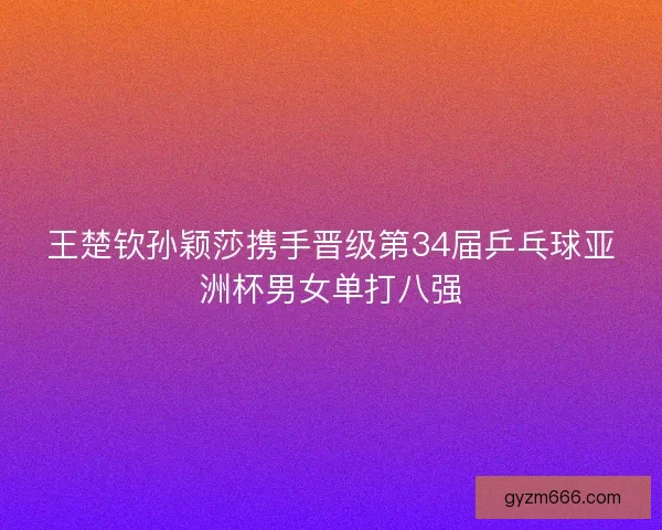 王楚钦孙颖莎携手晋级第34届乒乓球亚洲杯男女单打八强