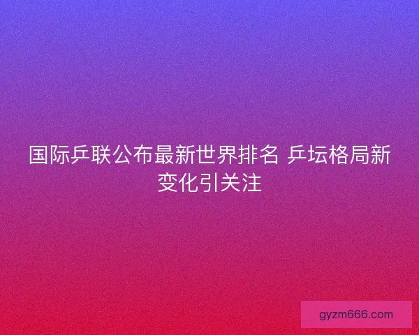 国际乒联公布最新世界排名 乒坛格局新变化引关注