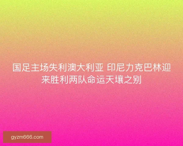 国足主场失利澳大利亚 印尼力克巴林迎来胜利两队命运天壤之别