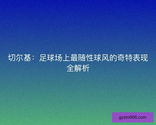 切尔基：足球场上最随性球风的奇特表现全解析