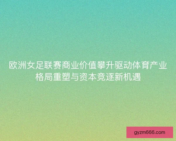 欧洲女足联赛商业价值攀升驱动体育产业格局重塑与资本竞逐新机遇